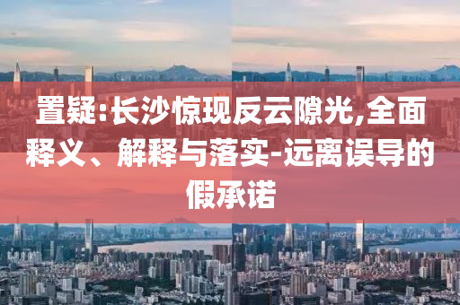 置疑:長沙驚現(xiàn)反云隙光,全面釋義、解釋與落實-遠離誤導(dǎo)的假承諾