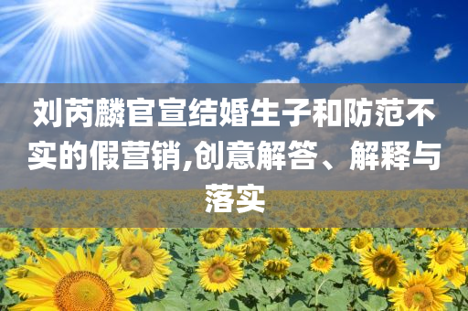 劉芮麟官宣結(jié)婚生子和防范不實(shí)的假營(yíng)銷,創(chuàng)意解答、解釋與落實(shí)