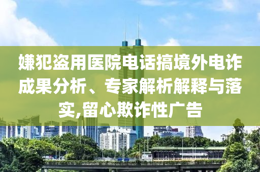 嫌犯盜用醫(yī)院電話搞境外電詐成果分析、專家解析解釋與落實(shí),留心欺詐性廣告