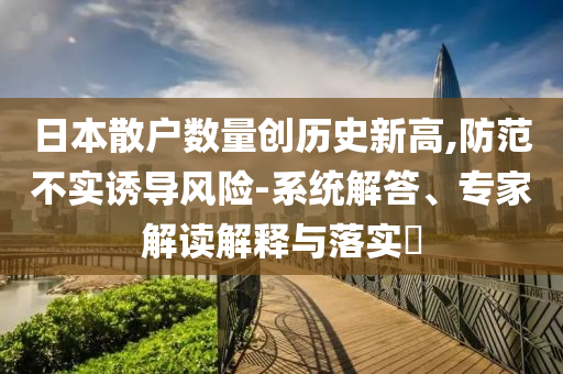 日本散戶數(shù)量創(chuàng)歷史新高,防范不實誘導風險-系統(tǒng)解答、專家解讀解釋與落實?