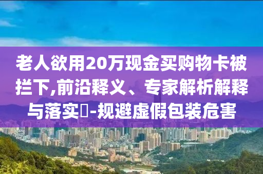 老人欲用20萬(wàn)現(xiàn)金買(mǎi)購(gòu)物卡被攔下,前沿釋義、專(zhuān)家解析解釋與落實(shí)?-規(guī)避虛假包裝危害
