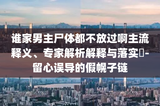 誰(shuí)家男主尸體都不放過(guò)啊主流釋義、專家解析解釋與落實(shí)?-留心誤導(dǎo)的假幌子鏈
