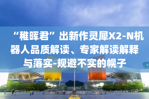 “稚暉君”出新作靈犀X2-N機(jī)器人品質(zhì)解讀、專家解讀解釋與落實-規(guī)避不實的幌子