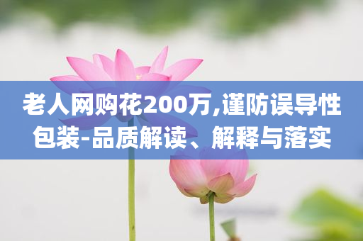 老人網(wǎng)購花200萬,謹防誤導性包裝-品質解讀、解釋與落實