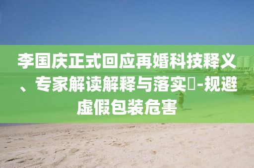 李國(guó)慶正式回應(yīng)再婚科技釋義、專家解讀解釋與落實(shí)?-規(guī)避虛假包裝危害
