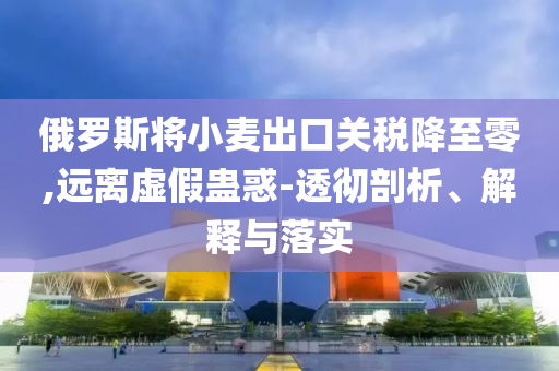 俄羅斯將小麥出口關稅降至零,遠離虛假蠱惑-透徹剖析、解釋與落實