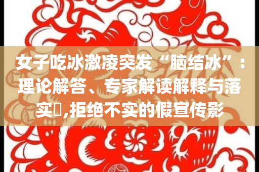女子吃冰激凌突發(fā)“腦結冰”:理論解答、專家解讀解釋與落實?,拒絕不實的假宣傳影