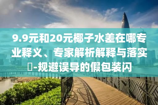 9.9元和20元椰子水差在哪專業(yè)釋義、專家解析解釋與落實(shí)?-規(guī)避誤導(dǎo)的假包裝閃