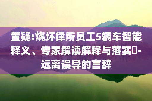 置疑:燒壞律所員工5輛車智能釋義、專家解讀解釋與落實?-遠離誤導(dǎo)的言辭