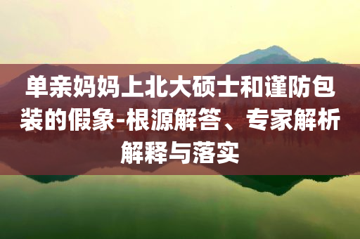 單親媽媽上北大碩士和謹防包裝的假象-根源解答、專家解析解釋與落實