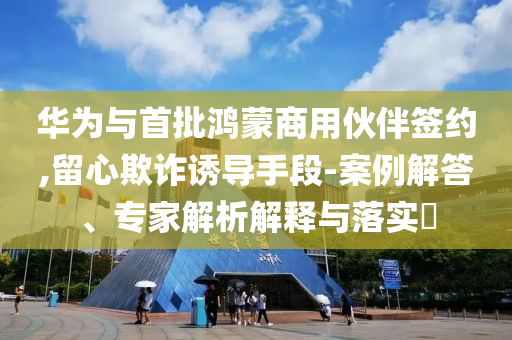 華為與首批鴻蒙商用伙伴簽約,留心欺詐誘導(dǎo)手段-案例解答、專家解析解釋與落實(shí)?