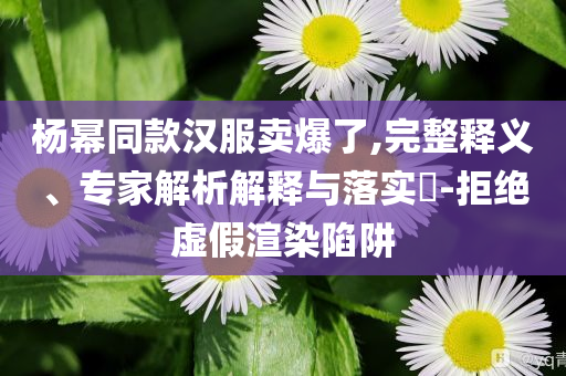楊冪同款漢服賣爆了,完整釋義、專家解析解釋與落實?-拒絕虛假渲染陷阱