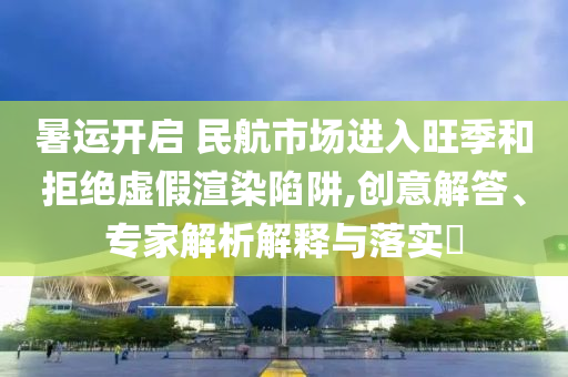 暑運開啟 民航市場進入旺季和拒絕虛假渲染陷阱,創(chuàng)意解答、專家解析解釋與落實?
