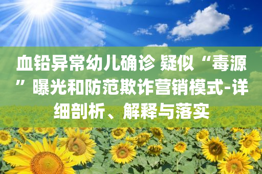 血鉛異常幼兒確診 疑似“毒源”曝光和防范欺詐營銷模式-詳細剖析、解釋與落實