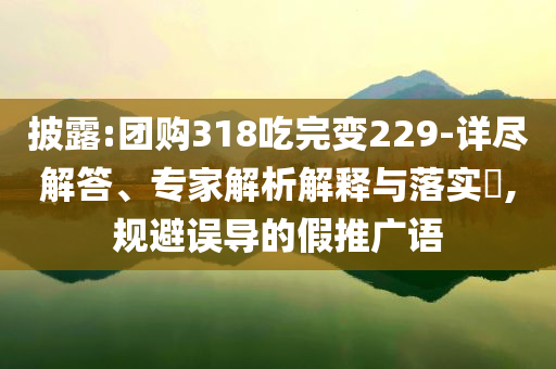 披露:團(tuán)購(gòu)318吃完變229-詳盡解答、專家解析解釋與落實(shí)?,規(guī)避誤導(dǎo)的假推廣語(yǔ)