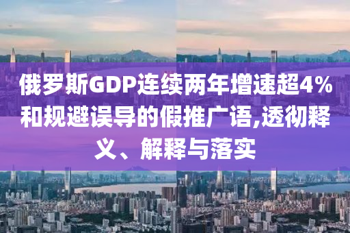 俄羅斯GDP連續(xù)兩年增速超4%和規(guī)避誤導(dǎo)的假推廣語(yǔ),透徹釋義、解釋與落實(shí)