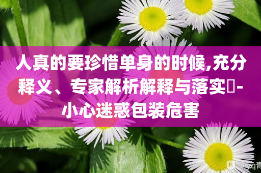 人真的要珍惜單身的時(shí)候,充分釋義、專家解析解釋與落實(shí)?-小心迷惑包裝危害