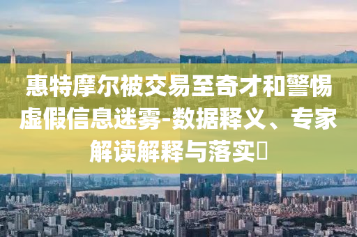 惠特摩爾被交易至奇才和警惕虛假信息迷霧-數(shù)據(jù)釋義、專家解讀解釋與落實(shí)?