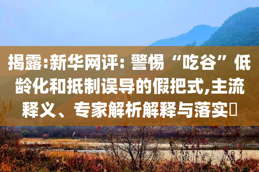 揭露:新華網(wǎng)評: 警惕“吃谷”低齡化和抵制誤導(dǎo)的假把式,主流釋義、專家解析解釋與落實?