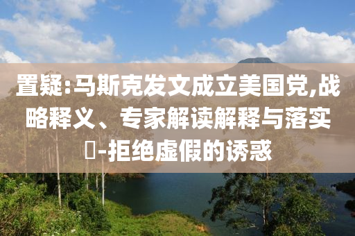 置疑:馬斯克發(fā)文成立美國黨,戰(zhàn)略釋義、專家解讀解釋與落實?-拒絕虛假的誘惑