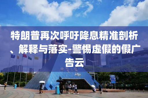 特朗普再次呼吁降息精準(zhǔn)剖析、解釋與落實(shí)-警惕虛假的假?gòu)V告云