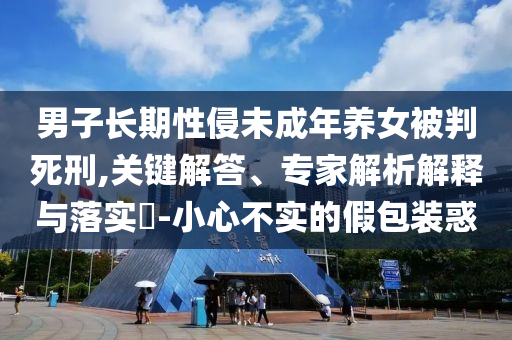 男子長期性侵未成年養(yǎng)女被判死刑,關(guān)鍵解答、專家解析解釋與落實?-小心不實的假包裝惑