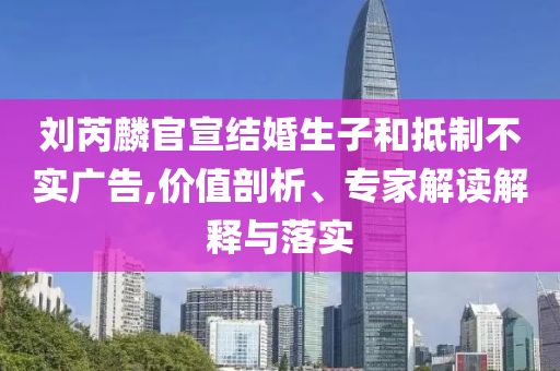 劉芮麟官宣結(jié)婚生子和抵制不實(shí)廣告,價(jià)值剖析、專家解讀解釋與落實(shí)