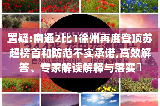 置疑:南通2比1徐州再度登頂蘇超榜首和防范不實(shí)承諾,高效解答、專家解讀解釋與落實(shí)?