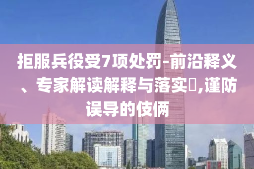 拒服兵役受7項處罰-前沿釋義、專家解讀解釋與落實?,謹防誤導的伎倆