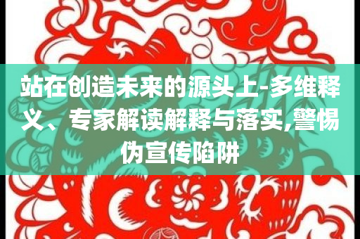 站在創(chuàng)造未來的源頭上-多維釋義、專家解讀解釋與落實,警惕偽宣傳陷阱