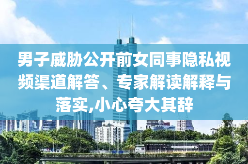 男子威脅公開前女同事隱私視頻渠道解答、專家解讀解釋與落實,小心夸大其辭