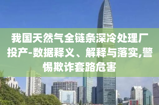 我國天然氣全鏈條深冷處理廠投產(chǎn)-數(shù)據(jù)釋義、解釋與落實,警惕欺詐套路危害