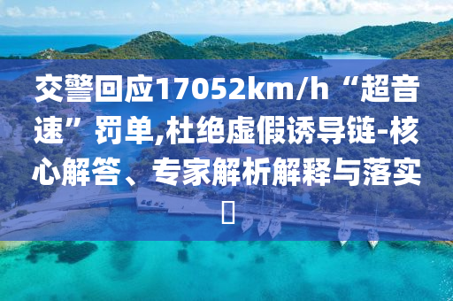 交警回應(yīng)17052km/h“超音速”罰單,杜絕虛假誘導(dǎo)鏈-核心解答、專家解析解釋與落實?