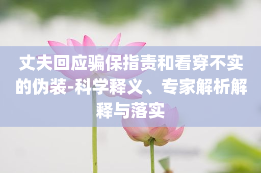 丈夫回應(yīng)騙保指責(zé)和看穿不實的偽裝-科學(xué)釋義、專家解析解釋與落實
