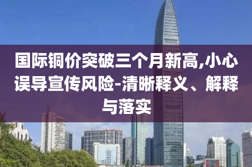 國際銅價(jià)突破三個(gè)月新高,小心誤導(dǎo)宣傳風(fēng)險(xiǎn)-清晰釋義、解釋與落實(shí)