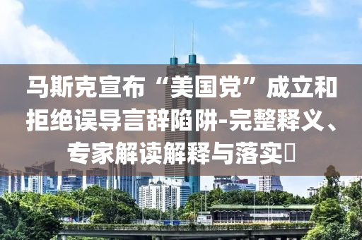 馬斯克宣布“美國黨”成立和拒絕誤導言辭陷阱-完整釋義、專家解讀解釋與落實?