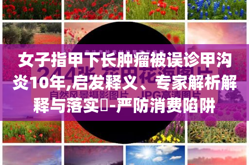 女子指甲下長(zhǎng)腫瘤被誤診甲溝炎10年,啟發(fā)釋義、專家解析解釋與落實(shí)?-嚴(yán)防消費(fèi)陷阱