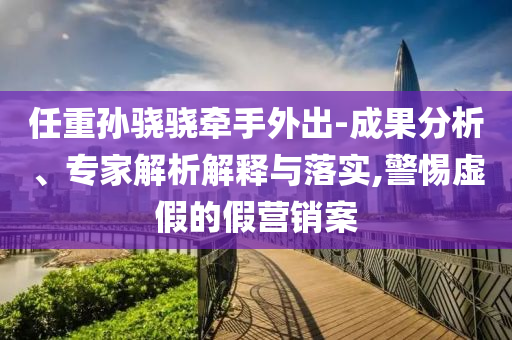 任重孫驍驍牽手外出-成果分析、專家解析解釋與落實(shí),警惕虛假的假營(yíng)銷案