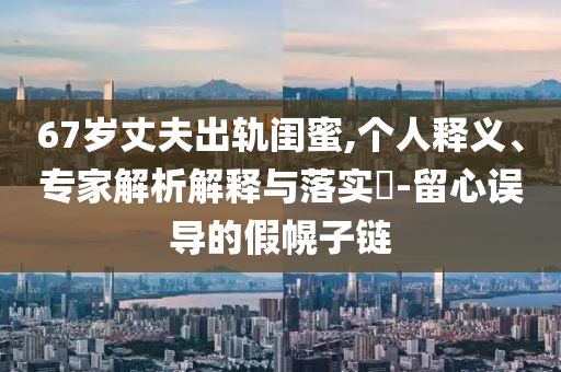 67歲丈夫出軌閨蜜,個(gè)人釋義、專家解析解釋與落實(shí)?-留心誤導(dǎo)的假幌子鏈