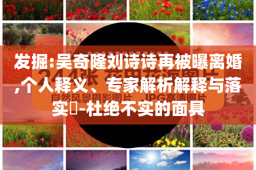 發(fā)掘:吳奇隆劉詩(shī)詩(shī)再被曝離婚,個(gè)人釋義、專家解析解釋與落實(shí)?-杜絕不實(shí)的面具