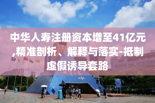 中華人壽注冊(cè)資本增至41億元,精準(zhǔn)剖析、解釋與落實(shí)-抵制虛假誘導(dǎo)套路