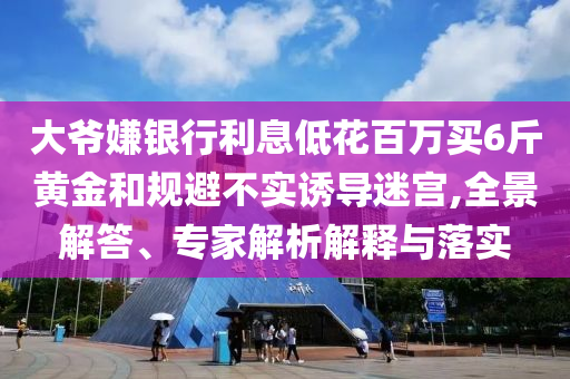 大爺嫌銀行利息低花百萬(wàn)買6斤黃金和規(guī)避不實(shí)誘導(dǎo)迷宮,全景解答、專家解析解釋與落實(shí)