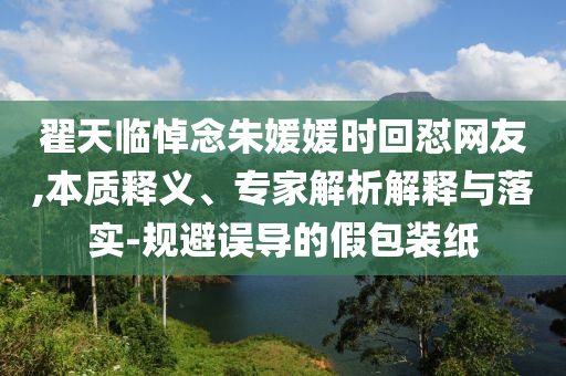 翟天臨悼念朱媛媛時(shí)回懟網(wǎng)友,本質(zhì)釋義、專家解析解釋與落實(shí)-規(guī)避誤導(dǎo)的假包裝紙