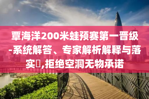 覃海洋200米蛙預賽第一晉級-系統(tǒng)解答、專家解析解釋與落實?,拒絕空洞無物承諾