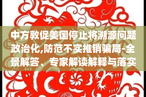 中方敦促美國停止將溯源問題政治化,防范不實推銷騙局-全景解答、專家解讀解釋與落實