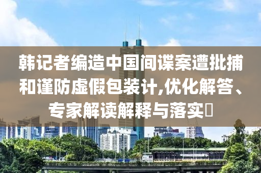 韓記者編造中國(guó)間諜案遭批捕和謹(jǐn)防虛假包裝計(jì),優(yōu)化解答、專(zhuān)家解讀解釋與落實(shí)?