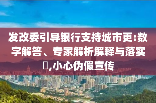 發(fā)改委引導(dǎo)銀行支持城市更:數(shù)字解答、專家解析解釋與落實?,小心偽假宣傳