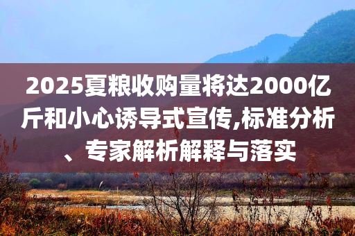 2025夏糧收購量將達(dá)2000億斤和小心誘導(dǎo)式宣傳,標(biāo)準(zhǔn)分析、專家解析解釋與落實