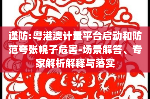 謹防:粵港澳計量平臺啟動和防范夸張幌子危害-場景解答、專家解析解釋與落實