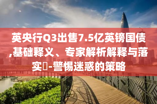 英央行Q3出售7.5億英鎊國(guó)債,基礎(chǔ)釋義、專家解析解釋與落實(shí)?-警惕迷惑的策略